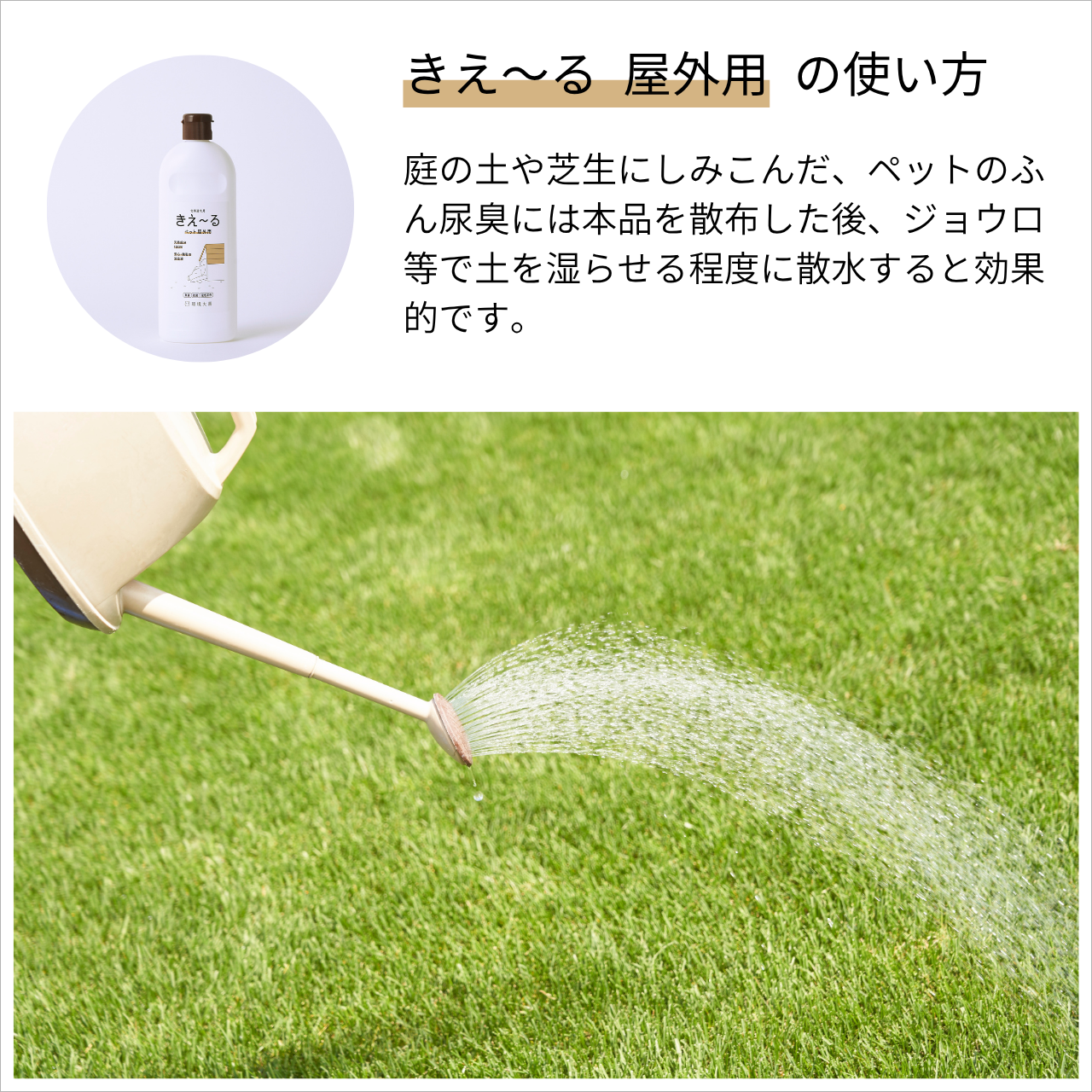 庭の土や芝生にしみこんだ、ペットのふん尿臭には本品を散布した後、ジョウロ等で土を湿らせる程度に散水すると効果的です。